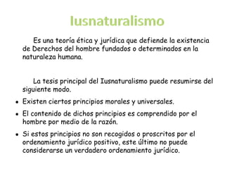 Es una teoría ética y jurídica que defiende la existencia
de Derechos del hombre fundados o determinados en la
naturaleza humana.
La tesis principal del Iusnaturalismo puede resumirse del
siguiente modo.
● Existen ciertos principios morales y universales.
● El contenido de dichos principios es comprendido por el
hombre por medio de la razón.
● Si estos principios no son recogidos o proscritos por el
ordenamiento jurídico positivo, este último no puede
considerarse un verdadero ordenamiento jurídico.
 