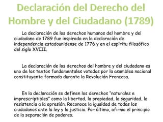 La declaración de los derechos humanos del hombre y del
ciudadano de 1789 fue inspirada en la declaración de
independencia estadounidense de 1776 y en el espíritu filosófico
del siglo XVIII.
La declaración de los derechos del hombre y del ciudadano es
uno de los textos fundamentales votados por la asamblea nacional
constituyente formada durante la Revolución Francesa.
En la declaración se definen los derechos “naturales e
imprescriptibles” como la libertad, la propiedad, la seguridad, la
resistencia a la opresión. Reconoce la igualdad de todos los
ciudadanos ante la ley y la justicia. Por último, afirma el principio
de la separación de poderes.
 