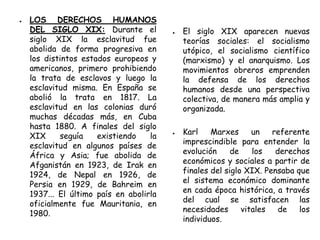 ● LOS DERECHOS HUMANOS
DEL SIGLO XIX: Durante el
siglo XIX la esclavitud fue
abolida de forma progresiva en
los distintos estados europeos y
americanos, primero prohibiendo
la trata de esclavos y luego la
esclavitud misma. En España se
abolió la trata en 1817. La
esclavitud en las colonias duró
muchas décadas más, en Cuba
hasta 1880. A finales del siglo
XIX seguía existiendo la
esclavitud en algunos países de
África y Asia; fue abolida de
Afganistán en 1923, de Irak en
1924, de Nepal en 1926, de
Persia en 1929, de Bahreim en
1937... El último país en abolirla
oficialmente fue Mauritania, en
1980.
● El siglo XIX aparecen nuevas
teorías sociales: el socialismo
utópico, el socialismo científico
(marxismo) y el anarquismo. Los
movimientos obreros emprenden
la defensa de los derechos
humanos desde una perspectiva
colectiva, de manera más amplia y
organizada.
● Karl Marxes un referente
imprescindible para entender la
evolución de los derechos
económicos y sociales a partir de
finales del siglo XIX. Pensaba que
el sistema económico dominante
en cada época histórica, a través
del cual se satisfacen las
necesidades vitales de los
individuos.
 