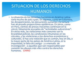  La situación de los derechos humanos en América Latina
varía mucho de país a país. En algunos, como en Colombia,
las desapariciones, las ejecuciones sumarias y la tortura
han alcanzado proporciones epidémicas. En otros, como
en Perú, cientos de presos inocentes continúan en la
cárcel, falsamente acusados de "actividades subversivas".
En otros más, las violaciones más comunes son la
brutalidad policial, las condiciones inhumanas en las
cárceles, y las violaciones a los derechos económicos y
culturales. Si hay una violación que es común, hoy en día, a
la mayor parte de los países de América Latina, es la
impunidad, la falta de castigo - y a menudo de
investigación - a aquellos que son responsables por
cometer los abusos más viles contra los derechos
humanos. CHINO
SITUACION DE LOS DERECHOS
HUMANOS
 