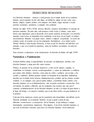 Enma Leiva Castillo
DERECHOS HUMANOS
Los Derechos Humanos : incluyen a toda persona, por el simple hecho de su condición
humana, para la garantía de una vida digna, sin distinción alguna de raza, color, sexo,
idioma, religión, opinión política o de cualquier otra índole, origen nacional o social,
posición económica, nacimiento o cualquier otra condición.
Durante los siglos XVII y XVIII, diversos filósofos europeos desarrollaron el concepto de
derechos naturales. De entre ellos cabe destacar a John Locke y Voltaire, cuyas ideas
fueron muy importantes para el desarrollo de la noción moderna de derechos. Los derechos
naturales, para Locke, no dependían de la ciudadanía ni las leyes de un Estado, ni estaban
necesariamente limitadas a un grupo étnico, cultural o religioso en particular. La teoría del
contrato social, de acuerdo con sus tres principales formuladores, el ya citado Locke,
Thomas Hobbes y Jean-Jacques Rousseau, se basa en que los derechos del individuo son
naturales y que, en el estado de naturaleza, todos los hombres son titulares de todos los
derechos.
Estas nociones se plasmaron en las declaraciones de derechos de finales del siglo XVIII.
Naturaleza y Fundamento
Norberto Bobbio afirma la imposibilidad de encontrar un fundamento absoluto a los
derechos humanos y alega para ello cuatro razones.
Primera, la ausencia de un concepto inequívoco y claro de los mismos; segunda, su
variabilidad en el tiempo; tercera, su heterogeneidad; y, cuarta, las antinomias y conflictos
que existen entre distintos derechos, como entre los civiles y políticos, por un lado, y los
sociales y culturales, Bobbio propuso sustituir la búsqueda de un imposible fundamento
absoluto por el estudio de las diversas fundamentaciones posibles que las ciencias sociales
avalaban. Y, en cualquier caso, para el jurista italiano, el problema básico relativo a los
derechos humanos no es su fundamentación, sino su puesta en práctica y protección. Pero
son muchos los juristas y filósofos que no comparten esta creencia sino que, por el
contrario, la fundamentación de los derechos humanos ha sido y es objeto de gran interés a
lo largo del tiempo, y la mayoría considera que es una labor teórica con gran incidencia en
la práctica.
Cada una de las numerosas teorías que los pensadores han desarrollado está influida por la
Filosofía dominante en el momento histórico en que se gestó y parte de muy
diferentes cosmovisiones y concepciones del ser humano, al que atribuyen o niegan
determinadas características inmanentes. Para algunos, el eje de los derechos humanos es
una serie de derechos concretos, para otros, los derechos humanos son la traducción
 