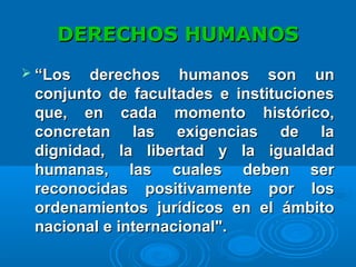 DERECHOS HUMANOSDERECHOS HUMANOS
 ““Los derechos humanos son unLos derechos humanos son un
conjunto de facultades e institucionesconjunto de facultades e instituciones
que, en cada momento histórico,que, en cada momento histórico,
concretan las exigencias de laconcretan las exigencias de la
dignidad, la libertad y la igualdaddignidad, la libertad y la igualdad
humanas, las cuales deben serhumanas, las cuales deben ser
reconocidas positivamente por losreconocidas positivamente por los
ordenamientos jurídicos en el ámbitoordenamientos jurídicos en el ámbito
nacional e internacional".nacional e internacional".
 