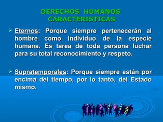 DERECHOS HUMANOSDERECHOS HUMANOS
CARACTERISTICASCARACTERISTICAS
 EternosEternos: Porque siempre pertenecerán al: Porque siempre pertenecerán al
hombre como individuo de la especiehombre como individuo de la especie
humana. Es tarea de toda persona lucharhumana. Es tarea de toda persona luchar
para su total reconocimiento y respeto.para su total reconocimiento y respeto.
 SupratemporalesSupratemporales: Porque siempre están por: Porque siempre están por
encima del tiempo, por lo tanto, del Estadoencima del tiempo, por lo tanto, del Estado
mismo.mismo.
 