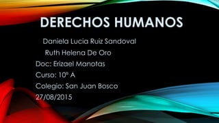 DERECHOS HUMANOS
Daniela Lucia Ruiz Sandoval
Ruth Helena De Oro
Doc: Erizael Manotas
Curso: 10º A
Colegio: San Juan Bosco
27/08/2015
 
