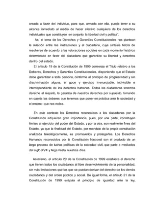 creada a favor del individuo, para que, armado con ella, pueda tener a su
alcance inmediato al medio de hacer efectivo cualquiera de los derechos
individuales que constituyen en conjunto la libertad civil y política”.
Así el tema de los Derechos y Garantías Constitucionales nos plantean
la relación entre las instituciones y el ciudadano, cuya síntesis habrá de
resolverse de acuerdo a las valoraciones sociales en cada momento histórico
determinado en favor del ciudadano que garantice su libertad y derechos
dentro del estado.
El artículo 19 de la Constitución de 1999 comienza el Titulo relativo a los
Deberes, Derechos y Garantías Constitucionales, disponiendo que el Estado
debe garantizar a toda persona, conforme al principio de progresividad y sin
discriminación alguna, el goce y ejercicio irrenunciable, indivisible e
interdependiente de los derechos humanos. Todos los ciudadanos tenemos
derecho al respeto, la garantía de nuestros derechos por supuesto, tomando
en cuenta los deberes que tenemos que poner en práctica ante la sociedad y
el entorno que nos rodea.
En este contexto los Derechos reconocidos a los ciudadanos por la
Constitución adquieren gran importancia, pues, por una parte, constituyen
límites al ejercicio del poder del Estado, y por la otra, son realmente fines del
Estado, ya que la finalidad del Estado, por mandato de la propia constitución
analizada teleológicamente, es promoverlos y protegerlos. Los Derechos
Humanos reconocidos por la Constitución Nacional son el producto de un
largo proceso de luchas políticas de la sociedad civil, que parte a mediados
del siglo XVIII y llega hasta nuestros días.
Asimismo, el artículo 20 de la Constitución de 1999 establece el derecho
que tienen todos los ciudadanos al libre desenvolvimiento de la personalidad,
sin más limitaciones que las que se puedan derivar del derecho de los demás
ciudadanos y del orden público y social. De igual forma, el artículo 21 de la
Constitución de 1999 estipula el principio de igualdad ante la ley,
 
