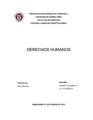 REPÚBLICA BOLIVARIANA DE VENEZUELA
UNIVERSIDAD FERMIN TORO
FACULTAD DE DERECHO
CATEDRA: DERECHO CONSTITUCIONAL
DERECHOS HUMANOS
Profesor (a):
Emily Ramírez
BARQUISIMETO, SEPTIEMBRE DE 2015
Bachiller:
Nilcarls P. González B.
C.I. V-23780518
 