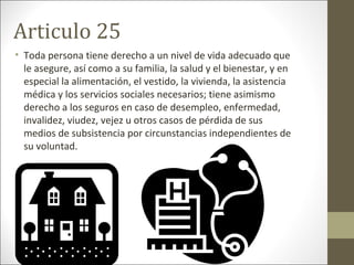 Articulo 25
• Toda persona tiene derecho a un nivel de vida adecuado que
le asegure, así como a su familia, la salud y el bienestar, y en
especial la alimentación, el vestido, la vivienda, la asistencia
médica y los servicios sociales necesarios; tiene asimismo
derecho a los seguros en caso de desempleo, enfermedad,
invalidez, viudez, vejez u otros casos de pérdida de sus
medios de subsistencia por circunstancias independientes de
su voluntad.
 