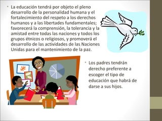 • La educación tendrá por objeto el pleno
desarrollo de la personalidad humana y el
fortalecimiento del respeto a los derechos
humanos y a las libertades fundamentales;
favorecerá la comprensión, la tolerancia y la
amistad entre todas las naciones y todos los
grupos étnicos o religiosos, y promoverá el
desarrollo de las actividades de las Naciones
Unidas para el mantenimiento de la paz.
• Los padres tendrán
derecho preferente a
escoger el tipo de
educación que habrá de
darse a sus hijos.
 