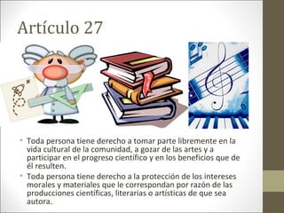 Artículo 27
• Toda persona tiene derecho a tomar parte libremente en la
vida cultural de la comunidad, a gozar de las artes y a
participar en el progreso científico y en los beneficios que de
él resulten.
• Toda persona tiene derecho a la protección de los intereses
morales y materiales que le correspondan por razón de las
producciones científicas, literarias o artísticas de que sea
autora.
 