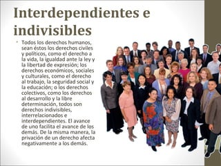Interdependientes e
indivisibles
• Todos los derechos humanos,
sean éstos los derechos civiles
y políticos, como el derecho a
la vida, la igualdad ante la ley y
la libertad de expresión; los
derechos económicos, sociales
y culturales, como el derecho
al trabajo, la seguridad social y
la educación; o los derechos
colectivos, como los derechos
al desarrollo y la libre
determinación, todos son
derechos indivisibles,
interrelacionados e
interdependientes. El avance
de uno facilita el avance de los
demás. De la misma manera, la
privación de un derecho afecta
negativamente a los demás.
 