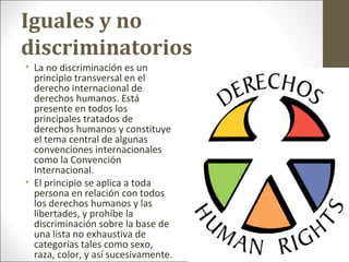 Iguales y no
discriminatorios
• La no discriminación es un
principio transversal en el
derecho internacional de
derechos humanos. Está
presente en todos los
principales tratados de
derechos humanos y constituye
el tema central de algunas
convenciones internacionales
como la Convención
Internacional.
• El principio se aplica a toda
persona en relación con todos
los derechos humanos y las
libertades, y prohíbe la
discriminación sobre la base de
una lista no exhaustiva de
categorías tales como sexo,
raza, color, y así sucesivamente.
 