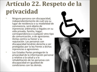Artículo 22. Respeto de la
privacidad
• Ninguna persona con discapacidad,
independientemente de cuál sea su
lugar de residencia o su modalidad de
convivencia, será objeto de
injerencias arbitrarias o ilegales en su
vida privada, familia, hogar,
correspondencia o cualquier otro tipo
de comunicación, o de agresiones
ilícitas contra su honor y su
reputación. Las personas con
discapacidad tendrán derecho a ser
protegidas por la ley frente a dichas
injerencias o agresiones.
• Los Estados Partes protegerán la
privacidad de la información personal
y relativa a la salud y a la
rehabilitación de las personas con
discapacidad en igualdad de
condiciones con las demás.
 