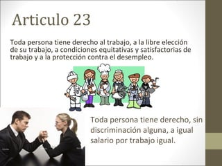 Articulo 23
Toda persona tiene derecho al trabajo, a la libre elección
de su trabajo, a condiciones equitativas y satisfactorias de
trabajo y a la protección contra el desempleo.
Toda persona tiene derecho, sin
discriminación alguna, a igual
salario por trabajo igual.
 