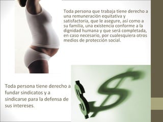 • Toda persona que trabaja tiene derecho a
una remuneración equitativa y
satisfactoria, que le asegure, así como a
su familia, una existencia conforme a la
dignidad humana y que será completada,
en caso necesario, por cualesquiera otros
medios de protección social.
Toda persona tiene derecho a
fundar sindicatos y a
sindicarse para la defensa de
sus intereses.
 