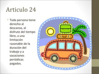 Articulo 24
• Toda persona tiene
derecho al
descanso, al
disfrute del tiempo
libre, a una
limitación
razonable de la
duración del
trabajo y a
vacaciones
periódicas
pagadas.
 