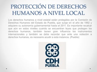 PROTECCIÓN DE DERECHOS
HUMANOS A NIVEL LOCAL
Los derechos humanos a nivel estatal están protegidos por la Comisión de
Derechos Humanos del Estado de Puebla, que surge en el año de 1992 y
adquiere su autonomía gubernamental hasta el 2011. Es importante recalcar
que aún en estos niveles cuando se encuentran leyes que protegen los
derechos humanos, también tienen gran influencia los instrumentos
internacionales y también se debe recordar que ante una violación a
derechos humanos, es necesario acudir a esta instancia. (Puebla)
 