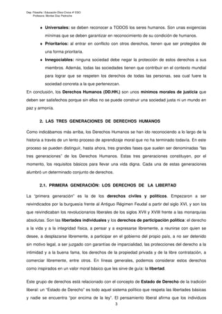 Dep. Filosofía / Educación Ético-Cívica 4º ESO
Profesora: Montse Díaz Pedroche
♦ Universales: se deben reconocer a TODOS los seres humanos. Son unas exigencias
mínimas que se deben garantizar en reconocimiento de su condición de humanos.
♦ Prioritarios: al entrar en conflicto con otros derechos, tienen que ser protegidos de
una forma prioritaria.
♦ Innegociables: ninguna sociedad debe negar la protección de estos derechos a sus
miembros. Además, todas las sociedades tienen que contribuir en el contexto mundial
para lograr que se respeten los derechos de todas las personas, sea cual fuere la
sociedad concreta a la que pertenezcan.
En conclusión, los Derechos Humanos (DD.HH.) son unos mínimos morales de justicia que
deben ser satisfechos porque sin ellos no se puede construir una sociedad justa ni un mundo en
paz y armonía.
2. LAS TRES GENERACIONES DE DERECHOS HUMANOS
Como indicábamos más arriba, los Derechos Humanos se han ido reconociendo a lo largo de la
historia a través de un lento proceso de aprendizaje moral que no ha terminado todavía. En este
proceso se pueden distinguir, hasta ahora, tres grandes fases que suelen ser denominadas “las
tres generaciones” de los Derechos Humanos. Estas tres generaciones constituyen, por el
momento, los requisitos básicos para llevar una vida digna. Cada una de estas generaciones
alumbró un determinado conjunto de derechos.
2.1. PRIMERA GENERACIÓN: LOS DERECHOS DE LA LIBERTAD
La “primera generación” es la de los derechos civiles y políticos. Empezaron a ser
reivindicados por la burguesía frente al Antiguo Régimen Feudal a partir del siglo XVI, y son los
que reivindicaban los revolucionarios liberales de los siglos XVII y XVIII frente a las monarquías
absolutas. Son las libertades individuales y los derechos de participación política: el derecho
a la vida y a la integridad física, a pensar y a expresarse libremente, a reunirse con quien se
desee, a desplazarse libremente, a participar en el gobierno del propio país, a no ser detenido
sin motivo legal, a ser juzgado con garantías de imparcialidad, las protecciones del derecho a la
intimidad y a la buena fama, los derechos de la propiedad privada y de la libre contratación, a
comerciar libremente, entre otros. En líneas generales, podemos considerar estos derechos
como inspirados en un valor moral básico que les sirve de guía: la libertad.
Este grupo de derechos está relacionado con el concepto de Estado de Derecho de la tradición
liberal: un “Estado de Derecho” es todo aquel sistema político que respeta las libertades básicas
y nadie se encuentra “por encima de la ley”. El pensamiento liberal afirma que los individuos
3
 