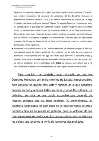 Dep. Filosofía / Educación Ético-Cívica 4º ESO
Profesora: Montse Díaz Pedroche
Derechos Humanos de modo continuo, pero que siguen haciéndolo impunemente. Es verdad
que existen mecanismos de denuncia de violaciones de los Derechos Humanos a
determinadas instancias como la O.N.U. o el Tribunal Internacional de Justicia de La Haya
(Holanda). Asimismo, en Europa existe el Tribunal Europeo de Derechos Humanos con sede
en Estrasburgo en el que todos los ciudadanos europeos pueden interponer recursos jurídicos
contra un Estado miembro del Consejo de Europa por violación de los Derechos Humanos.
Sin embargo, todas estas instancias, aunque pueden condenar, no pueden sancionar ni hacer
que la condena sea efectiva ni obligar a su cumplimiento. Por todo esto, en demasiadas
ocasiones la Declaración Universal de los Derechos Humanos se queda en papel mojado,
burocracia o simple hipocresía.
♦ Finalmente, hay quienes acusan a los Derechos Humanos de etnocéntricos porque han sido
promulgados desde la cultura occidental. Sin embargo, no se trata de unos derechos
terminados definitivamente sino de algo que debe estar sometido a constante crítica y
revisión, no se trata -o no debe tratarse- de imponer nuestra cultura al resto del mundo, sino
de intentar establecer, a través del diálogo entre todas las culturas, unos valores que si no
son universales al menos sean universalizables, es decir, dignos de ser universalizados.
Para concluir, me gustaría hacer hincapié en que los
Derechos Humanos son unos mínimos de justicia imprescindibles
para construir un mundo más justo y humano en el que podamos
convivir en paz y armonía todas las razas y todas las culturas. En
definitiva, se trata de una utopía razonable que depende de
nuestro esfuerzo que se haga realidad. Y, generalmente, el
problema fundamental no está tanto en el reconocimiento de estos
derechos sino en su puesta en práctica, pues la violación de los
mismos no sólo se produce en los países pobres sino también en
los países que tenemos la ironía de llamarnos desarrollados.
6
 