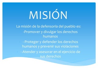 MISIÓN
La misión de la defensoría del pueblo es:
- -Promover y divulgar los derechos
humanos
- - Proteger y defender los derechos
humanos y prevenir sus violaciones
- - Atender y asesorar en el ejercicio de
sus derechos
 