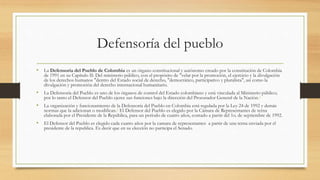 Defensoría del pueblo
• La Defensoría del Pueblo de Colombia es un órgano constitucional y autónomo creado por la constitución de Colombia
de 1991 en su Capítulo II: Del ministerio público, con el propósito de "velar por la promoción, el ejercicio y la divulgación
de los derechos humanos "dentro del Estado social de derecho, "democrático, participativo y pluralista", así como la
divulgación y promoción del derecho internacional humanitario.
• La Defensoría del Pueblo es uno de los órganos de control del Estado colombiano y está vinculada al Ministerio público;
por lo tanto el Defensor del Pueblo ejerce sus funciones bajo la dirección del Procurador General de la Nación.1
• La organización y funcionamiento de la Defensoría del Pueblo en Colombia está regulada por la Ley 24 de 1992 y demás
normas que la adicionan o modifican.2 El Defensor del Pueblo es elegido por la Cámara de Representantes de terna
elaborada por el Presidente de la República, para un período de cuatro años, contado a partir del 1o. de septiembre de 1992.
• El Defensor del Pueblo es elegido cada cuatro años por la camara de representantes a partir de una terna enviada por el
presidente de la republica. Es decir que en su elección no participa el Senado.
 
