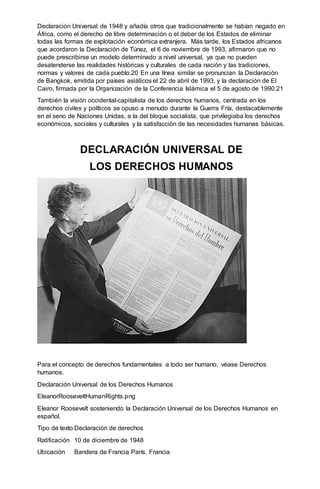Declaración Universal de 1948 y añadía otros que tradicionalmente se habían negado en
África, como el derecho de libre determinación o el deber de los Estados de eliminar
todas las formas de explotación económica extranjera. Más tarde, los Estados africanos
que acordaron la Declaración de Túnez, el 6 de noviembre de 1993, afirmaron que no
puede prescribirse un modelo determinado a nivel universal, ya que no pueden
desatenderse las realidades históricas y culturales de cada nación y las tradiciones,
normas y valores de cada pueblo.20 En una línea similar se pronuncian la Declaración
de Bangkok, emitida por países asiáticos el 22 de abril de 1993, y la declaración de El
Cairo, firmada por la Organización de la Conferencia Islámica el 5 de agosto de 1990.21
También la visión occidental-capitalista de los derechos humanos, centrada en los
derechos civiles y políticos se opuso a menudo durante la Guerra Fría, destacablemente
en el seno de Naciones Unidas, a la del bloque socialista, que privilegiaba los derechos
económicos, sociales y culturales y la satisfacción de las necesidades humanas básicas.
DECLARACIÓN UNIVERSAL DE
LOS DERECHOS HUMANOS
Para el concepto de derechos fundamentales a todo ser humano, véase Derechos
humanos.
Declaración Universal de los Derechos Humanos
EleanorRooseveltHumanRights.png
Eleanor Roosevelt sosteniendo la Declaración Universal de los Derechos Humanos en
español.
Tipo de texto Declaración de derechos
Ratificación 10 de diciembre de 1948
Ubicación Bandera de Francia París, Francia
 