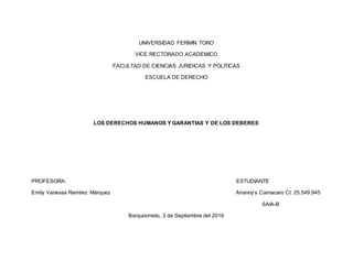 UNIVERSIDAD FERMIN TORO
VICE RECTORADO ACADEMICO
FACULTAD DE CIENCIAS JURIDICAS Y POLITICAS
ESCUELA DE DERECHO
LOS DERECHOS HUMANOS Y GARANTIAS Y DE LOS DEBERES
PROFESORA: ESTUDIANTE
Emily Vanessa Ramírez Márquez Arianny’s Camacaro CI: 25.549.945
SAIA-B
Barquisimeto, 3 de Septiembre del 2016
 