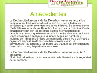 Antecedentes
 La Declaración Universal de los Derechos Humanos la cual fue
adoptada por las Naciones Unidas en 1948, une a todos los
derechos que están considerados como básicos. Se conoce como
Carta Internacional de los Derechos Humanos a la combinación de
esta declaración con los distintos pactos internacionales de
derechos humanos que fueron acordados entre diversas naciones.
Dicha declaración señala que, al nacer, todos los hombres y
mujeres son libres e idénticos en materia de derechos y dignidad y
deja clara su postura de rechazo hacia la esclavitud, la
servidumbre, las torturas y los tratos que puedan ser considerados
como inhumanos, degradantes o crueles.
 La Declaración Universal de los Derechos Humanos en su Art.3
proclama:
“Todo individuo tiene derecho a la vida, a la libertad y a la seguridad
de su persona.”.
 