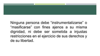 Ninguna persona debe “instrumentalizarse” o
“masificarse” con fines ajenos a su misma
dignidad, ni debe ser sometida a injustas
restricciones en el ejercicio de sus derechos y
de su libertad.
 