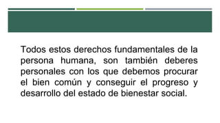 Todos estos derechos fundamentales de la
persona humana, son también deberes
personales con los que debemos procurar
el bien común y conseguir el progreso y
desarrollo del estado de bienestar social.
 