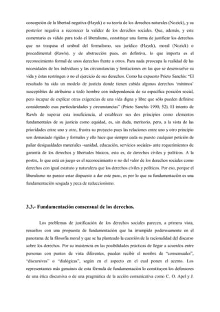 concepción de la libertad negativa (Hayek) o su teoría de los derechos naturales (Nozick), y su
posterior negativa a reconocer la validez de los derechos sociales. Que, además, y este
comentario es válido para todo el liberalismo, constituye una forma de justificar los derechos
que no traspasa el umbral del formalismo, sea jurídico (Hayek), moral (Nozick) o
procedimental (Rawls), y de abstracción pues, en defintiva, lo que importa es el
reconocimiento formal de unos derechos frente a otros. Para nada preocupa la realidad de las
necesidades de los individuos y las circunstancias y limitaciones en las que se desenvuelve su
vida y éstas restringen o no el ejercicio de sus derechos. Como ha expuesto Prieto Sanchís: “El
resultado ha sido un modelo de justicia donde tienen cabida algunos derechos ‘mínimos’
susceptibles de atribuirse a todo hombre con independencia de su específica posición social,
pero incapaz de explicar otras exigencias de una vida digna y libre que sólo pueden definirse
considerando esas particularidades y circunstancias” (Prieto Sanchís 1990, 52). El intento de
Rawls de superar esta insuficiencia, al establecer sus dos principios como elementos
fundamentales de su justicia como equidad, es, sin duda, meritorio, pero, a la vista de las
prioridades entre uno y otro, frustra su proyecto pues las relaciones entre uno y otro principio
son demasiado rígidas y formales y ello hace que siempre ceda su puesto cualquier petición de
paliar desigualdades materiales -sanidad, educación, servicios sociales- ante requerimientos de
garantía de los derechos y libertades básicos, esto es, de derechos civiles y políticos. A la
postre, lo que está en juego es el reconocimiento o no del valor de los derechos sociales como
derechos con igual estatuto y naturaleza que los derechos civiles y políticos. Por eso, porque el
liberalismo no parece estar dispuesto a dar este paso, es por lo que su fundamentación es una
fundamentación sesgada y peca de reduccionismo.
3.3.- Fundamentación consensual de los derechos.
Los problemas de justificación de los derechos sociales parecen, a primera vista,
resueltos con una propuesta de fundamentación que ha irrumpido poderosamente en el
panorama de la filosofía moral y que se ha planteado la cuestión de la racionalidad del discurso
sobre los derechos. Por su insistencia en las posibilidades prácticas de llegar a acuerdos entre
personas con puntos de vista diferentes, pueden recibir el nombre de “consensuales”,
“discursivas” o “dialógicas”, según en el aspecto en el cual ponen el acento. Los
representantes más genuinos de esta fórmula de fundamentación lo constituyen los defensores
de una ética discursiva o de una pragmática de la acción comunicativa como C. O. Apel y J.
 