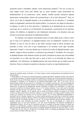 pretensión moral y entendidos, además, como instituciones jurídicas102
. Por eso, el autor no
tiene ningún recato tanto para afirmar que su teoría satisface ciertas pretensiones de
fundamentación de los positivistas, como, además, también permite incorporar algunas
aportaciones iusnaturalistas, incluso del constructivismo o de la ética discursiva103
. Pues, en
efecto, de la idea de dignidad humana y de la justificación de los derechos, E. Fernández
deduce la legitimidad contractual del sistema político. Los derechos son objeto de discusión y
de diálogo, al estilo de la ética discursiva, y finalmente de la formalización de un contrato
social que así se convierte en el instrumento de articulación y positivación de los derechos
mismos. En definitiva, la dignidad no sólo fundamenta éticamente a los derechos, sino que
deviene en un potente mecanismo de legitimación política.
No obstante, esta empresa armonizadora parece un tanto difícil, pues, si bien es cierto
que se basa en la apelación a la dignidad humana como un fundamento sustantivo de los
derechos, lo que no está tan claro es que dicho concepto tenga la fuerza normativa que
pretende su autor. Una cosa es que consideremos a los derechos como algo “deseable,
importante y bueno” y otra muy distinta que se deriven de la idea de dignidad humana y que,
además, tengan la fuerza normativa y constitutiva que pretende E. Fernández. Por otra parte,
la dignidad humana como elemento nuclear de toda la concepción no parece que esté perfilada
con precisión; no se sabe muy bien qué es, pues el autor no se preocupa por darnos un
significado y las referencias a la dignidad parecen más mera retórica que un asidero para los
derechos. Parece un elemento aceptado sin más para el cual no se exige fundamentación.
estatuto de entidades ajenas al derecho y, al mismo tiempo, razones intrasistemáticas de justificación de los
otros derechos.
102
Peces-Barba y J. de Lucas han criticado duramente el empleo del término “derechos morales” para referirse
a los derechos humanos. El primero ha puesto de manifiesto su filiación con el término derechos naturales, el
hecho de que sea una terminología extraña a la cultura jurídica continental y que presupone un acercamiento
racionalista y ahistórico a la cuestión de los derechos (Peces-Barba 1991, 30). J. de Lucas, tras un
pormenorizado estudio de las teorías de E. Fernández y Fco. Laporta, concluye que “hay una contradicción
entre argumentar que los derechos (morales) son elementos intrasistemáticos del sistema normativo jurídico y
afirmar que, al igual que las obligaciones morales, pertenecen al ámbito de la moralidad y no tienen una
necesaria correlación en derechos legales, esto es, en el sistema normativo. O sea: decir que los derechos
(morales) son algo que está ‘más allá de las normas ... y constituyen la razón para articular una protección
mediante normas’ significa, en mi opinión, que la noción de derechos morales no pertenece al sistema
normativo jurídico hasta tanto los derechos morales no son incorporados al sistema normativo jurídico como
razones que justifican la existencia de los derechos legales”. Es, en suma, difícilmente argumentable el
considerar que los derechos morales son al mismo tiempo elementos que están fuera y dentro del sistema,
elementos morales y jurídicos. Máxime cuando su incorporación al ordenamiento jurídico no es “necesaria” por
el mero hecho de ser derechos morales y, a su vez, “no es razón suficiente que nos permita calificar a los
derechos morales como elementos del sistema normativo”. Por eso, la terminología es, a todas luces,
inapropiada, pues “no son tales derechos” y tan sólo sirven fundamentar los derechos incorporados al
ordenamiento jurídico. De ahí que la conclusión sea que el concepto de derechos morales no añade sino
confusión a la terminología y tampoco resuelve el problema de su justificación, pues la fundamentación ética
sólo sirve para dar algunas razones en su favor y no siempre las más convincentes (J. de Lucas 1992c, 17 a 20).
103
Sobre esto vid. la p. 109 y ss. del libro de E. Fernández (1987) y el diálogo que Rodríguez-Toubes realiza
con este autor en su libro (1996), pp. 245 y ss.
 