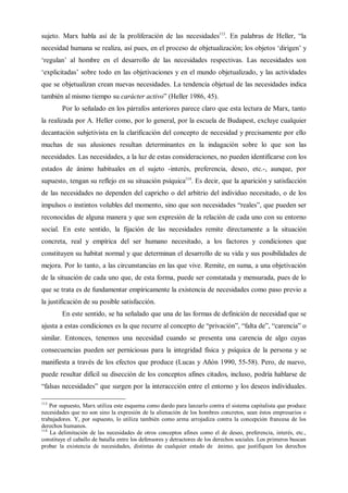 sujeto. Marx habla así de la proliferación de las necesidades113
. En palabras de Heller, “la
necesidad humana se realiza, así pues, en el proceso de objetualización; los objetos ‘dirigen’ y
‘regulan’ al hombre en el desarrollo de las necesidades respectivas. Las necesidades son
‘explicitadas’ sobre todo en las objetivaciones y en el mundo objetualizado, y las actividades
que se objetualizan crean nuevas necesidades. La tendencia objetual de las necesidades indica
también al mismo tiempo su carácter activo” (Heller 1986, 45).
Por lo señalado en los párrafos anteriores parece claro que esta lectura de Marx, tanto
la realizada por A. Heller como, por lo general, por la escuela de Budapest, excluye cualquier
decantación subjetivista en la clarificación del concepto de necesidad y precisamente por ello
muchas de sus alusiones resultan determinantes en la indagación sobre lo que son las
necesidades. Las necesidades, a la luz de estas consideraciones, no pueden identificarse con los
estados de ánimo habituales en el sujeto -interés, preferencia, deseo, etc.-, aunque, por
supuesto, tengan su reflejo en su situación psíquica114
. Es decir, que la aparición y satisfacción
de las necesidades no dependen del capricho o del arbitrio del individuo necesitado, o de los
impulsos o instintos volubles del momento, sino que son necesidades “reales”, que pueden ser
reconocidas de alguna manera y que son expresión de la relación de cada uno con su entorno
social. En este sentido, la fijación de las necesidades remite directamente a la situación
concreta, real y empírica del ser humano necesitado, a los factores y condiciones que
constituyen su habitat normal y que determinan el desarrollo de su vida y sus posibilidades de
mejora. Por lo tanto, a las circunstancias en las que vive. Remite, en suma, a una objetivación
de la situación de cada uno que, de esta forma, puede ser constatada y mensurada, pues de lo
que se trata es de fundamentar empíricamente la existencia de necesidades como paso previo a
la justificación de su posible satisfacción.
En este sentido, se ha señalado que una de las formas de definición de necesidad que se
ajusta a estas condiciones es la que recurre al concepto de “privación”, “falta de”, “carencia” o
similar. Entonces, tenemos una necesidad cuando se presenta una carencia de algo cuyas
consecuencias pueden ser perniciosas para la integridad física y psíquica de la persona y se
manifiesta a través de los efectos que produce (Lucas y Añón 1990, 55-58). Pero, de nuevo,
puede resultar difícil su disección de los conceptos afines citados, incluso, podría hablarse de
“falsas necesidades” que surgen por la interaccción entre el entorno y los deseos individuales.
113
Por supuesto, Marx utiliza este esquema como dardo para lanzarlo contra el sistema capitalista que produce
necesidades que no son sino la expresión de la alienación de los hombres concretos, sean éstos empresarios o
trabajadores. Y, por supuesto, lo utiliza también como arma arrojadiza contra la concepción francesa de los
derechos humanos.
114
La delimitación de las necesidades de otros conceptos afines como el de deseo, preferencia, interés, etc.,
constituye el caballo de batalla entre los defensores y detractores de los derechos sociales. Los primeros buscan
probar la existencia de necesidades, distintas de cualquier estado de ánimo, que justifiquen los derechos
 