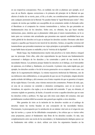 en sus respectivas concepciones. Pero, en realidad, tan sólo se plantean -por ejemplo, en el
caso de un Rawls- algunas correcciones a la primacía del principio de la libertad sin que
afecten al núcleo de su teoría, pues, al fin y al cabo, sus consideraciones igualitaristas ceden
ante cualquier pretensión de la libertad. No pueden limitar la “igual libertad para todos”. Otro
conjunto de teorías que también son susceptibles de un comentario similar al efectuado sobre
el liberalismo es el compuesto las visiones iusnaturalistas e, incluso, las que pretenden un
fundamentación ética de los derechos. Sobre esto, no obstante, hay que hacer muchas
matizaciones, pues, mientras que es plenamente válida para el rancio iusnaturalismo, no lo es
tanto para sus versiones más actualizadas que presentan una especial sensibilidad hacia una
visión global de los derechos en la que se incluyan los derechos sociales. Otrotanto cabe decir
respecto a aquellas que buscan la raíz moral de los derechos. Incluso, en aquellas versiones del
iusnaturalismo que pretenden rememorar sus viejos principios es perceptible esa sensibilidad de
la que hablo hasta tal punto es maleable y rica la “retórica de la dignidad”.
Desde luego, hay fundamentaciones mucho más proclives a la visión abierta e integral
que me preocupa. Entre ellas, cabe citar especialmente las que buscan una fundamentación
consensual o dialógica de los derechos y las construidas a partir de una teoría de las
necesidades básicas. Las primeras porque fundan los derechos en el diálogo, en el intercambio
de opiniones, en el debate y, finalmente, en el acuerdo. A primera vista, nada impide que, por
ejemplo, los derechos sociales o los de la tercera generación -en su conjunto o uno a uno- sea
objeto de la argumentación dialógica. La misma trayectoria intelectual de Habermas, uno de
sus defensores más emblemáticos, es una garantía de que sea así. En principio, ningún derecho
queda excluido del diálogo y del consenso con el único requisito de que se garantice el respeto
de las reglas básicas. Con todo, estas visiones merecen dos comentarios. Primero de todo, que,
en aras de un consenso no sometido a elementos contingentes, caen en un exceso de
formalismo, de sujeción a las reglas y en un descuido del contenido. Y que, no obstante, el
consenso reglado no garantiza, de hecho, el acuerdo en torno a aquellos derechos que no sean
los derechos civiles y políticos. No digo que sólo éstos sean objeto del consenso, sino que
probablemente resultará difícil un acuerdo más general que englobe a otros derechos.
Más garantías de éxito en la inclusión de los derechos sociales en el catálogo de
derechos tienen las teorías basadas en una concepción de las necesidades básicas.
Precisamente, la preocupación por la satisfacción de un mínimo vital está en el origen de este
tipo de teorías y, a pesar de las dificultades conceptuales y las críticas que se vierten sobre
estas propuestas, parece el fundamento más firme de los derechos sociales. Es más, una
complementación entre una teoría de las necesidades y la fundamentación dialógica parece ser
su fundamento más sólido: es decir, utilizar con éxito los argumentos basados en las
 