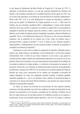 la más famosa la Declaración del Buen Pueblo de Virginia de 12 de junio de 1776. Y,
finalmente, la Revolución francesa y su más que conocida Declaración de Derechos del
Hombre y del Ciudadano aprobada por la Asamblea Nacional el 26 de agosto de 1789, “uno
de los hitos más importantes en la historia de la positivación de los derechos fundamentales”
(Pérez Luño 1991, 117). Y en estas declaraciones se recogen sus obsesiones y también la
utopía que les guiaba. La Declaración de Virginia proclama en su art. 1: “Que todos los
hombres son, por naturaleza, igualmente libres e independientes, y tienen ciertos derechos
inherentes de los que, cuando se organizan en sociedad, no pueden ellos ni su posteridad ser
despojados ni privados por ninguna especie de contrato, a saber: el goce de la vida y de la
libertad, con los medios de adquirir y poseer la propiedad y perseguir y obtener la felicidad y la
seguridad”. El art. 1 de la Declaración francesa de 1789 parece no sólo una mera afirmación
categórica, sino la perfección de un contrato por el que “todos los hombres nacen y
permanecen libres e iguales en derechos”. Y el art. 2 cuáles son esos derechos naturales e
imprescriptibles y fundamentadores de toda asociación política: la libertad, la propiedad, la
seguridad y la resistencia a la opresión119
.
Ciertamente, en estos textos se definen la categoría de los derechos y libertades civiles y
políticos que, desde entonces, son habituales en las Constituciones y en los textos jurídicos
internacionales. Pero, el hecho de que fuesen transcritos en esos textos y que guiasen la
actuación práctica implicó también una transformación importante en la razón de ser de esos
derechos. Pasaron de ser derechos con una enorme potencia transformadora de la realidad y de
la sociedad a positivarse en reglas jurídicas y a cosificarse en instrumentos de garantía y de
protección. Pasaron de ser un elemento de transformación para convertirse en procedimientos
de abstención y garantía (Ara 1990, 97). Se convierten así en la piedra angular del Estado de
Derecho que surge como consecuencia de los cambios que acompañan al derrumbe del
régimen absolutista. En suma, esos primigenios derechos naturales -la libertad, igualdad,
seguridad, propiedad, etc.-, esto es, los derechos civiles y políticos de la primera hornada, se
convierten en el sustento del Estado liberal de Derecho y este estrecho nexo marca de forma
indeleble el sistema político resultante.
En efecto, los actores de la historia de la positivación de estos primeros derechos
construyen un Estado garantista, que sólo busca establecer los medios de protección de esos
derechos sin entrometerse en las acciones y actividades de los individuos. Establece, por un
lado, las reglas básicas por las que deben guiarse los ciudadanos privados en sus negocios y
transacciones sin que esté permitida ninguna injerencia y, por otro, los castigos y sanciones
119
Sobre el origen y desarrollo de las primeras teorías sobre los derechos del hombre y su positivación, me
remito al cap. 2. Puede verse también las precisiones sobre los human rights de B. Weston recogidas por
Steiner y Alston (1996), pp. 167-170.
 