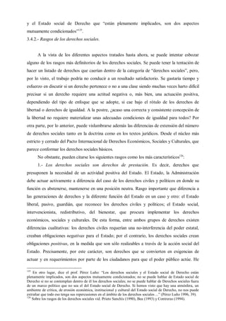 y el Estado social de Derecho que “están plenamente implicados, son dos aspectos
mutuamente condicionados”125
.
3.4.2.- Rasgos de los derechos sociales.
A la vista de los diferentes aspectos tratados hasta ahora, se puede intentar esbozar
alguno de los rasgos más definitorios de los derechos sociales. Se puede tener la tentación de
hacer un listado de derechos que caerían dentro de la categoría de “derechos sociales”, pero,
por lo visto, el trabajo podría no conducir a un resultado satisfactorio. Se gastaría tiempo y
esfuerzo en discutir si un derecho pertenece o no a una clase siendo muchas veces harto difícil
precisar si un derecho requiere una actitud negativa o, más bien, una actuación positiva,
dependiendo del tipo de enfoque que se adopte, si cae bajo el rótulo de los derechos de
libertad o derechos de igualdad. A la postre, ¿acaso una correcta y consistente concepción de
la libertad no requiere materializar unas adecuadas condiciones de igualdad para todos? Por
otra parte, por lo anterior, puede vislumbrarse además las diferencias de extensión del número
de derechos sociales tanto en la doctrina como en los textos jurídicos. Desde el núcleo más
estricto y cerrado del Pacto Internacional de Derechos Económicos, Sociales y Culturales, que
parece conformar los derechos sociales básicos.
No obstante, pueden citarse los siguientes rasgos como los más característicos126
:
1.- Los derechos sociales son derechos de prestación. Es decir, derechos que
presuponen la necesidad de un actividad positiva del Estado. El Estado, la Administración
debe actuar activamente a diferencia del caso de los derechos civiles y políticos en donde su
función es abstenerse, mantenerse en una posición neutra. Rasgo importante que diferencia a
las generaciones de derechos y la diferente función del Estado en un caso y otro: el Estado
liberal, pasivo, guardián, que reconoce los derechos civiles y políticos; el Estado social,
intervencionista, redistributivo, del bienestar, que procura implementar los derechos
económicos, sociales y culturales. De esta forma, entre ambos grupos de derechos existen
diferencias cualitativas: los derechos civiles requerían una no-interferencia del poder estatal,
creaban obligaciones negativas para el Estado; por el contrario, los derechos sociales crean
obligaciones positivas, en la medida que son sólo realizables a través de la acción social del
Estado. Precisamente, por este carácter, son derechos que se convierten en exigencias de
actuar y en requerimientos por parte de los ciudadanos para que el poder público actúe. He
125
En otro lugar, dice el prof. Pérez Luño: “Los derechos sociales y el Estado social de Derecho están
plenamente implicados, son dos aspectos mutuamente condicionados; no se puede hablar de Estado social de
Derecho si no se contemplan dentro de él los derechos sociales; no se puede hablar de Derechos sociales fuera
de un marco político que no sea el del Estado social de Derecho. Si hemos visto que hay una atmósfera, un
ambiente de crítica, de erosión económica, institucional y cultural del Estado social de Derecho, no nos puede
extrañar que todo eso tenga sus repercusiones en el ámbito de los derechos sociales ...” (Pérez Luño 1996, 39).
126
Sobre los rasgos de los derechos sociales vid. Prieto Sanchís (1990), Bea (1993) y Contreras (1994).
 