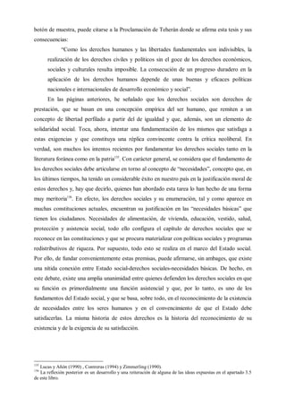 botón de muestra, puede citarse a la Proclamación de Teherán donde se afirma esta tesis y sus
consecuencias:
“Como los derechos humanos y las libertades fundamentales son indivisibles, la
realización de los derechos civiles y políticos sin el goce de los derechos económicos,
sociales y culturales resulta imposible. La consecución de un progreso duradero en la
aplicación de los derechos humanos depende de unas buenas y eficaces políticas
nacionales e internacionales de desarrollo económico y social”.
En las páginas anteriores, he señalado que los derechos sociales son derechos de
prestación, que se basan en una concepción empírica del ser humano, que remiten a un
concepto de libertad perfilado a partir del de igualdad y que, además, son un elemento de
solidaridad social. Toca, ahora, intentar una fundamentación de los mismos que satisfaga a
estas exigencias y que constituya una réplica convincente contra la crítica neoliberal. En
verdad, son muchos los intentos recientes por fundamentar los derechos sociales tanto en la
literatura foránea como en la patria135
. Con carácter general, se considera que el fundamento de
los derechos sociales debe articularse en torno al concepto de “necesidades”, concepto que, en
los últimos tiempos, ha tenido un considerable éxito en nuestro país en la justificación moral de
estos derechos y, hay que decirlo, quienes han abordado esta tarea lo han hecho de una forma
muy meritoria136
. En efecto, los derechos sociales y su enumeración, tal y como aparece en
muchas constituciones actuales, encuentran su justificación en las “necesidades básicas” que
tienen los ciudadanos. Necesidades de alimentación, de vivienda, educación, vestido, salud,
protección y asistencia social, todo ello configura el capítulo de derechos sociales que se
reconoce en las constituciones y que se procura materializar con políticas sociales y programas
redistributivos de riqueza. Por supuesto, todo esto se realiza en el marco del Estado social.
Por ello, de fundar convenientemente estas premisas, puede afirmarse, sin ambages, que existe
una nítida conexión entre Estado social-derechos sociales-necesidades básicas. De hecho, en
este debate, existe una amplia unanimidad entre quienes defienden los derechos sociales en que
su función es primordialmente una función asistencial y que, por lo tanto, es uno de los
fundamentos del Estado social, y que se basa, sobre todo, en el reconocimiento de la existencia
de necesidades entre los seres humanos y en el convencimiento de que el Estado debe
satisfacerlas. La misma historia de estos derechos es la historia del reconocimiento de su
existencia y de la exigencia de su satisfacción.
135
Lucas y Añón (1990) , Contreras (1994) y Zimmerling (1990).
136
La reflexión posterior es un desarrollo y una reiteración de alguna de las ideas expuestas en el apartado 3.5
de este libro.
 