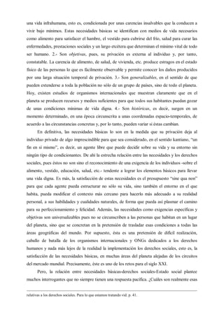 una vida infrahumana, esto es, condicionada por unas carencias insalvables que la conducen a
vivir bajo mínimos. Estas necesidades básicas se identifican con medios de vida necesarios
como alimento para satisfacer el hambre, el vestido para cubrirse del frío, salud para curar las
enfermedades, prestaciones sociales y un largo etcétera que determinan el mínimo vital de todo
ser humano. 2.- Son objetivas, pues, su privación es externa al individuo y, por tanto,
constatable. La carencia de alimento, de salud, de vivienda, etc. produce estragos en el estado
físico de las personas lo que es fácilmente observable y permite conocer los daños producidos
por una larga situación temporal de privación. 3.- Son generalizables, en el sentido de que
pueden extenderse a toda la población no sólo de un grupo de países, sino de todo el planeta.
Hoy, existen estudios de organismos internacionales que muestran claramente que en el
planeta se producen recursos y medios suficientes para que todos sus habitantes puedan gozar
de unas condiciones mínimas de vida digna. 4.- Son históricas, es decir, surgen en un
momento determinado, en una época circunscrita a unas coordenadas espacio-temporales, de
acuerdo a las circunstancias concretas y, por lo tanto, pueden variar si éstas cambian.
En definitiva, las necesidades básicas lo son en la medida que su privación deja al
individuo privado de algo imprescindible para que sea considerado, en el sentido kantiano, “un
fin en sí mismo”, es decir, un agente libre que puede decidir sobre su vida y su entorno sin
ningún tipo de condicionantes. De ahí la estrecha relación entre las necesidades y los derechos
sociales, pues éstos no son sino el reconocimiento de una exigencia de los individuos -sobre el
alimento, vestido, educación, salud, etc.- tendente a lograr los elementos básicos para llevar
una vida digna. Es más, la satisfacción de estas necesidades es el presupuesto “sine qua non”
para que cada agente pueda estructurar no sólo su vida, sino también el entorno en el que
habita, pueda modificar el contexto más cercano para hacerlo más adecuado a su realidad
personal, a sus habilidades y cualidades naturales, de forma que pueda así plasmar el camino
para su perfeccionamiento y felicidad. Además, las necesidades como exigencias específicas y
objetivas son universalizables pues no se circunscriben a las personas que habitan en un lugar
del planeta, sino que se concretan en la pretensión de trasladar esas condiciones a todas las
áreas geográficas del mundo. Por supuesto, ésta es una pretensión de difícil realización,
caballo de batalla de los organismos internacionales y ONGs dedicados a los derechos
humanos y nada más lejos de la realidad la implementación los derechos sociales, esto es, la
satisfacción de las necesidades básicas, en muchas áreas del planeta alejadas de los circuitos
del mercado mundial. Precisamente, éste es uno de los retos para el siglo XXI.
Pero, la relación entre necesidades básicas-derechos sociales-Estado social plantee
muchos interrogantes que no siempre tienen una respuesta pacífica. ¿Cuáles son realmente esas
relativas a los derechos sociales. Para lo que estamos tratando vid. p. 41.
 