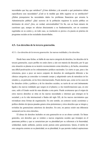 necesidades que hay que satisfacer? ¿Cómo delimitar y de acuerdo a qué parámetros deben
especificarse esas necesidades? ¿Cuál es la medida que debe seguirse en su satisfacción?
¿Deben jerarquizarse las necesidades dados los problemas financieras que arrastra la
Administración pública? ¿Qué sectores de la población requieren la acción pública en
detrimento de otros? ¿Son, en verdad, universalizables? En fin, son un buen número de
cuestiones que, aunque no afectan directamente a su fundamentación, son en ocasiones
esgrimidas en su contra y, en todo caso, su resolución es previa a la puesta en práctica de
programas sociales en las sociedades desarrolladas.
4.5.- Los derechos de la tercera generación.
4.5.1.- Los derechos de la tercera generación: las nuevas realidades y los derechos.
Desde hace unas fechas, se habla de una nueva categoría de derechos, los derechos de la
tercera generación, cuyos perfiles no están claros y aún son materia de discusión, por lo que
esta situación se plasma en su incierto reconocimiento como derechos y, de hecho, encuentran
una difícil positivación en los ordenamientos jurídicos nacionales. Lo cierto es que, pese a las
reticencias, poco a poco un nuevo conjunto de derechos de catalogación diferente a las
clásicas categorías ya conocidas va tomando cuerpo y adquiriendo carta de naturaleza en los
estudios y, en particular, en los foros internacionales. Puede decirse que, como en los casos de
los derechos civiles y políticos y de los derechos sociales, su razón de ser está íntimamente
ligada a las nuevas realidades que surgen en el planeta y a las transformaciones que, en este
caso, sufre el Estado social de unas décadas a esta parte. Puede aventurarse que el origen de
estos nuevos derechos se sitúa en las nuevas necesidades e intereses que emergen en la
sociedad y en la vida internacional a finales del siglo XX, de los nuevos movimientos que
reivindican otras formas de organización. En este sentido, un contexto social, económico y
político distinto de épocas pasadas genera otras pretensiones y otros derechos que se integra y
revitaliza las generaciones anteriores de derechos. En esto, no parece existir una diferencia
sustancial con los otros derechos.
El elenco de derechos incluidos en esta generación no es un elenco cerrado. En líneas
generales, son derechos que se remiten a nuevas exigencias sociales que irrumpen en el
panorama político y que se caracterizan por su pluralidad por su referencia a la fraternidad,
solidaridad, medio ambiente, justicia social, justicia entre generaciones. Quizá, el mérito de
esta categoría consiste en su plasticidad, en su pluralidad, lo que permite traducir aspiraciones
 