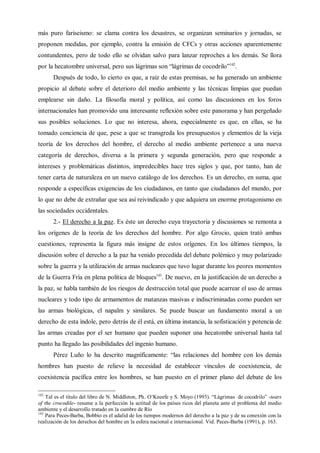 más puro fariseismo: se clama contra los desastres, se organizan seminarios y jornadas, se
proponen medidas, por ejemplo, contra la emisión de CFCs y otras acciones aparentemente
contundentes, pero de todo ello se olvidan salvo para lanzar reproches a los demás. Se llora
por la hecatombre universal, pero sus lágrimas son “lágrimas de cocodrilo”142
.
Después de todo, lo cierto es que, a raíz de estas premisas, se ha generado un ambiente
propicio al debate sobre el deterioro del medio ambiente y las técnicas limpias que puedan
emplearse sin daño. La filosofía moral y política, así como las discusiones en los foros
internacionales han promovido una interesante reflexión sobre este panorama y han pergeñado
sus posibles soluciones. Lo que no interesa, ahora, especialmente es que, en ellas, se ha
tomado conciencia de que, pese a que se transgreda los presupuestos y elementos de la vieja
teoría de los derechos del hombre, el derecho al medio ambiente pertenece a una nueva
categoría de derechos, diversa a la primera y segunda generación, pero que responde a
intereses y problemáticas distintos, impredecibles hace tres siglos y que, por tanto, han de
tener carta de naturaleza en un nuevo catálogo de los derechos. Es un derecho, en suma, que
responde a específicas exigencias de los ciudadanos, en tanto que ciudadanos del mundo, por
lo que no debe de extrañar que sea así reivindicado y que adquiera un enorme protagonismo en
las sociedades occidentales.
2.- El derecho a la paz. Es éste un derecho cuya trayectoria y discusiones se remonta a
los orígenes de la teoría de los derechos del hombre. Por algo Grocio, quien trató ambas
cuestiones, representa la figura más insigne de estos orígenes. En los últimos tiempos, la
discusión sobre el derecho a la paz ha venido precedida del debate polémico y muy polarizado
sobre la guerra y la utilización de armas nucleares que tuvo lugar durante los peores momentos
de la Guerra Fría en plena política de bloques143
. De nuevo, en la justificación de un derecho a
la paz, se habla también de los riesgos de destrucción total que puede acarrear el uso de armas
nucleares y todo tipo de armamentos de matanzas masivas e indiscriminadas como pueden ser
las armas biológicas, el napalm y similares. Se puede buscar un fundamento moral a un
derecho de esta índole, pero detrás de él está, en última instancia, la sofisticación y potencia de
las armas creadas por el ser humano que pueden suponer una hecatombe universal hasta tal
punto ha llegado las posibilidades del ingenio humano.
Pérez Luño lo ha descrito magníficamente: “las relaciones del hombre con los demás
hombres han puesto de relieve la necesidad de establecer vínculos de coexistencia, de
coexistencia pacífica entre los hombres, se han puesto en el primer plano del debate de los
142
Tal es el título del libro de N. Middleton, Ph. O’Kneefe y S. Moyo (1993). “Lágrimas de cocodrilo” -tears
of the crocodile- resume a la perfección la actitud de los países ricos del planeta ante el problema del medio
ambiente y el desarrollo tratado en la cumbre de Río
143
Para Peces-Barba, Bobbio es el adalid de los tiempos modernos del derecho a la paz y de su conexión con la
realización de los derechos del hombre en la esfera nacional e internacional. Vid. Peces-Barba (1991), p. 163.
 