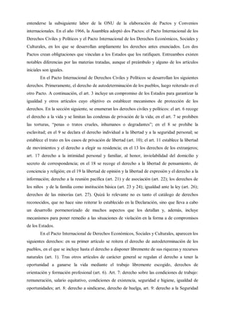 entenderse la subsiguiente labor de la ONU de la elaboración de Pactos y Convenios
internacionales. En el año 1966, la Asamblea adoptó dos Pactos: el Pacto Internacional de los
Derechos Civiles y Políticos y el Pacto Internacional de los Derechos Económicos, Sociales y
Culturales, en los que se desarrollan ampliamente los derechos antes enunciados. Los dos
Pactos crean obligtaciones que vinculan a los Estados que los ratifiquen. Entreambos existen
notables diferencias por las materias tratadas, aunque el preámbulo y alguno de los artículos
iniciales son iguales.
En el Pacto Internacional de Derechos Civiles y Políticos se desarrollan los siguientes
derechos. Primeramente, el derecho de autodeterminación de los pueblos, luego reiterado en el
otro Pacto. A continuación, el art. 3 incluye un compromiso de los Estados para garantizar la
igualdad y otros artículos cuyo objetivo es establecer mecanismos de protección de los
derechos. En la sección siguiente, se enumeran los derechos civiles y políticos: el art. 6 recoge
el derecho a la vida y se limitan las condenas de privación de la vida; en el art. 7 se prohiben
las torturas, “penas o tratos crueles, inhumanos o degradantes”; en el 8 se prohibe la
esclavitud; en el 9 se declara el derecho individual a la libertad y a la seguridad personal; se
establece el trato en los casos de privación de libertad (art. 10); el art. 11 establece la libertad
de movimientos y el derecho a elegir su residencia; en el 13 los derechos de los extranjeros;
art. 17 derecho a la intimidad personal y familiar, al honor, inviolabilidad del domicilio y
secreto de correspondencia; en el 18 se recoge el derecho a la libertad de pensamiento, de
conciencia y religión; en el 19 la libertad de opinión y la libertad de expresión y el derecho a la
información; derecho a la reunión pacífica (art. 21) y de asociación (art. 22); los derechos de
los niños y de la familia como institución básica (art. 23 y 24); igualdad ante la ley (art. 26);
derechos de las minorías (art. 27). Quizá lo relevante no es tanto el catálogo de derechos
reconocidos, que no hace sino reiterar lo establecido en la Declaración, sino que lleva a cabo
un desarrollo pormenorizado de muchos aspectos que los detallan y, además, incluye
mecanismos para poner remedio a las situaciones de violación en la forma a de compromisos
de los Estados.
En el Pacto Internacional de Derechos Económicos, Sociales y Culturales, aparecen los
siguientes derechos: en su primer artículo se reitera el derecho de autodeterminación de los
pueblos, en el que se incluye hasta el derecho a disponer libremente de sus riquezas y recursos
naturales (art. 1). Tras otros artículos de carácter general se regulan el derecho a tener la
oportunidad a ganarse la vida mediante el trabajo libremente escogido, derechos de
orientación y formación profesional (art. 6). Art. 7: derecho sobre las condiciones de trabajo:
remuneración, salario equitativo, condiciones de existencia, seguridad e higiene, igualdad de
oportunidades; art. 8: derecho a sindicarse, derecho de huelga, art. 9: derecho a la Seguridad
 