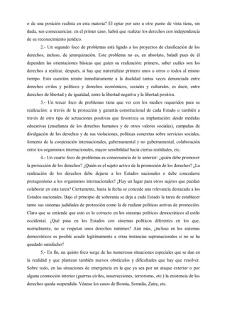 o de una posición realista en esta materia? El optar por uno u otro punto de vista tiene, sin
duda, sus consecuencias: en el primer caso, habrá que realizar los derechos con independencia
de su reconocimiento jurídico.
2.- Un segundo foco de problemas está ligado a los proyectos de clasificación de los
derechos, incluso, de jerarquización. Este problema no es, en absoluto, baladí pues de él
dependen las orientaciones básicas que guíen su realización: primero, saber cuáles son los
derechos a realizar, después, si hay que materializar primero unos u otros o todos al mismo
tiempo. Esta cuestión remite inmediatamente a la dualidad tantas veces denunciada entre
derechos civiles y políticos y derechos económicos, sociales y culturales, es decir, entre
derechos de libertad y de igualdad, entre la libertad negativa y la libertad positiva.
3.- Un tercer foco de problemas tiene que ver con los medios requeridos para su
realización: a través de la protección y garantía constitucional de cada Estado o también a
través de otro tipo de actuaciones positivas que favorezca su implantación: desde medidas
educativas (enseñanza de los derechos humanos y de otros valores sociales), campañas de
divulgación de los derechos y de sus violaciones, políticas concretas sobre servicios sociales,
fomento de la cooperación internacionales, gubernamental y no gubernamental, colaboración
entre los organismos internacionales, mayor sensibilidad hacia ciertas realidades, etc.
4.- Un cuarto foco de problemas es consecuencia de lo anterior: ¿quién debe promover
la protección de los derechos? ¿Quién es el sujeto activo de la promoción de los derechos? ¿La
realización de los derechos debe dejarse a los Estados nacionales o debe concederse
protagonismo a los organismos internacionales? ¿Hay un lugar para otros sujetos que puedan
colaborar en esta tarea? Ciertamente, hasta la fecha se concede una relevancia destacada a los
Estados nacionales. Bajo el principio de soberanía se deja a cada Estado la tarea de establecer
tanto sus sistemas judidiales de protección como la de realizar políticas activas de promoción.
Claro que se entiende que esto es lo correcto en los sistemas políticos democráticos al estilo
occidental. ¿Qué pasa en los Estados con sistemas políticos diferentes en los que,
normalmente, no se respetan unos derechos mínimos? Aún más, ¿incluso en los sistemas
democráticos es posible acudir legítimamente a otras instancias supranacionales si no se ha
quedado satisfecho?
5.- En fin, un quinto foco surge de las numerosas situaciones especiales que se dan en
la realidad y que plantean también nuevos obstáculos y dificultades que hay que resolver.
Sobre todo, en las situaciones de emergencia en la que ya sea por un ataque exterior o por
alguna conmoción interior (guerras civiles, insurrecciones, terrorismo, etc.) la existencia de los
derechos queda suspendida. Véanse los casos de Bosnia, Somalia, Zaire, etc.
 