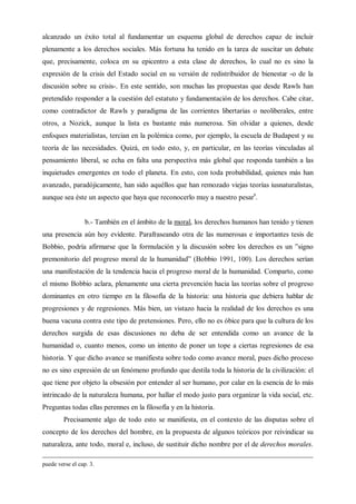 alcanzado un éxito total al fundamentar un esquema global de derechos capaz de incluir
plenamente a los derechos sociales. Más fortuna ha tenido en la tarea de suscitar un debate
que, precisamente, coloca en su epicentro a esta clase de derechos, lo cual no es sino la
expresión de la crisis del Estado social en su versión de redistribuidor de bienestar -o de la
discusión sobre su crisis-. En este sentido, son muchas las propuestas que desde Rawls han
pretendido responder a la cuestión del estatuto y fundamentación de los derechos. Cabe citar,
como contradictor de Rawls y paradigma de las corrientes libertarias o neoliberales, entre
otros, a Nozick, aunque la lista es bastante más numerosa. Sin olvidar a quienes, desde
enfoques materialistas, tercian en la polémica como, por ejemplo, la escuela de Budapest y su
teoría de las necesidades. Quizá, en todo esto, y, en particular, en las teorías vinculadas al
pensamiento liberal, se echa en falta una perspectiva más global que responda también a las
inquietudes emergentes en todo el planeta. En esto, con toda probabilidad, quienes más han
avanzado, paradójicamente, han sido aquéllos que han remozado viejas teorías iusnaturalistas,
aunque sea éste un aspecto que haya que reconocerlo muy a nuestro pesar9
.
b.- También en el ámbito de la moral, los derechos humanos han tenido y tienen
una presencia aún hoy evidente. Parafraseando otra de las numerosas e importantes tesis de
Bobbio, podría afirmarse que la formulación y la discusión sobre los derechos es un ”signo
premonitorio del progreso moral de la humanidad” (Bobbio 1991, 100). Los derechos serían
una manifestación de la tendencia hacia el progreso moral de la humanidad. Comparto, como
el mismo Bobbio aclara, plenamente una cierta prevención hacia las teorías sobre el progreso
dominantes en otro tiempo en la filosofía de la historia: una historia que debiera hablar de
progresiones y de regresiones. Más bien, un vistazo hacia la realidad de los derechos es una
buena vacuna contra este tipo de pretensiones. Pero, ello no es óbice para que la cultura de los
derechos surgida de esas discusiones no deba de ser entendida como un avance de la
humanidad o, cuanto menos, como un intento de poner un tope a ciertas regresiones de esa
historia. Y que dicho avance se manifiesta sobre todo como avance moral, pues dicho proceso
no es sino expresión de un fenómeno profundo que destila toda la historia de la civilización: el
que tiene por objeto la obsesión por entender al ser humano, por calar en la esencia de lo más
intrincado de la naturaleza humana, por hallar el modo justo para organizar la vida social, etc.
Preguntas todas ellas perennes en la filosofía y en la historia.
Precisamente algo de todo esto se manifiesta, en el contexto de las disputas sobre el
concepto de los derechos del hombre, en la propuesta de algunos teóricos por reivindicar su
naturaleza, ante todo, moral e, incluso, de sustituir dicho nombre por el de derechos morales.
puede verse el cap. 3.
 