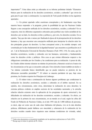 importantes152
. Estas ideas están ya esbozadas en su informe preliminar titulado “Elementos
básicos para la realización de los derechos económicos, sociales y culturales” que sirven de
guía para lo que viene a continuación. La exposición de Turk puede dividirse en las siguientes
apartados:
1.- Un primer apartado sobre cuestiones conceptuales y de fundamento cuya línea
maestra busca responder a la pregunta ¿existe la posibilidad de que las Naciones Unidas
lleguen a una concepción unificada de los derechos económicos, sociales y culturales? En su
respuesta, trata los diferentes argumentos esbozados para justificar una visión escindida de los
derechos: por un lado, los derechos civiles y políticos y, por otro, los derechos sociales. En su
opinión, “hay que dar más o menos por finalizada la época de la jerarquización de los derechos
humanos y hay que encontrar una concepción unificada para interpretar la relación entre los
dos principales grupos de derechos. La base conceptual existe y ha existido siempre: está
constituida por la idea fundamental de la dignidad humana” que encuentra su justificación en el
art. 1 de la Declaración Universal de Derechos Humanos (Turk 1993, 119). En suma, que los
derechos económicos, sociales y culturales son tan humanos, universales y fundamentales
como los derechos civiles y políticos. Otra cosa es que existan diferencias respecto a las
obligaciones contraídas por los Estados y las condiciones para su realización. A pesar de ello,
los Estados deben intentar alzanzar un mínimo de protección y bienestar social en el marco de
las circunstancias en las que se encuentre cada país. Estos derechos tienen también un núcleo o
“un mínimo contenido básico identificable que no puede reducirse so pretexto de las
diferencias razonables permtiidas”153
. El relator se muestra partidario de que, bajo estas
premisas, los Estados respeten los Principios de Limburgo.
2.- El relator trata a continuación de ilustrar algunos problemas que condicionan la
realización los derechos económicos, sociales y culturales en el ámbito nacional. En su
opinión, dos circunstancias, entre otras, determinan la realización de estos derechos: la
extrema pobreza evidente en amplios sectores de las sociedades nacionales y la estrecha
relación relación existente entre la aplicación de los programas de ajuste estructural y las
dificultades de realización de los derechos económicos, sociales y culturales. En efecto, en
relación con la primera de esas circunstancias, en un mundo en el cual, según las cifras del
Fondo de Población de Naciones Unidas, en el año 1991 más de 1.000 millones de personas,
es decir, algo así como uno de cada cinco habitantes del planeta, vive en la más absoluta
pobreza, difícilmente puede hablarse con sinceridad y coherencia de la realización de los
derechos sociales cuando éstos requieren unas mínimas condiciones de vivienda, salud,
152
Todos estos documentos se encuentran recopilados con las oportunas explicaciones en Turk (1993).
153
Recoge aquí el relator la opinión de Ph. Alston.
 