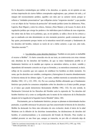 En la disyuntiva terminológica por definir a los derechos, se apunta, en mi opinión en una
errónea importación de ciertos hábitos conceptuales anglosajones, que, primero de todo, y al
margen del reconocimiento jurídico, aquéllos son tales por su carácter moral, porque se
refieren a “entidades prenormativas” que reflejarían ciertas “exigencias morales” y que pueden
o no ser objeto de las “técnicas de protección” del mundo jurídico (entre los defensores, Nino,
Laporta, Ruiz Miguel, y entre los críticos, Atienza y Ruiz Manero y de Lucas). Es decir, de la
regulación jurídica que otorga los poderes a los individuos para la defensa de esas exigencias.
Sin entrar más de lleno en la polémica, que, en mi opinión, se salda a favor de los críticos y
que es analizada con más detenimiento en otro momento posterior, quede constancia de que
hay quien, precisamente porque insiste en la naturaleza moral del concepto y fundamento de
los derechos del hombre, reducen su razón de ser a dicho carácter, a que son, ante todo,
“derechos morales”10
.
c.- Los derechos como derechos históricos: También en este punto es ineludible
el recurso a Bobbio11
. Es harto conocida otra de sus tesis, en controversia con otras visiones
más absolutas de los derechos del hombres, de que su único fundamento posible es el
fundamento histórico en la medida que expresa su naturaleza relativa, es decir, variable y
dependiente del momento concreto en el que se formulan, y su naturaleza consensual, es decir,
reflejo de los acuerdos que son capaces de establecer los hombres en dicho momento. En
suma, que los derechos son variables, contingentes y heterogéneos lo muestra abundantemente
la historia misma de los últimos siglos. Y, por tanto, también mostraría su naturaleza histórica
(Bobbio 1982, 121 y 123; 1991, 14). Por eso concluye Bobbio afirmando que el fundamento
histórico que prueba los consensos estipulados sobre los derechos es el único posible, porque
es el único que puede demostrarse fácticamente (Bobbio 1982, 132). En este sentido, la
Declaración Universal de los Derechos del Hombre sería la expresión de “los derechos del
hombre histórico tal y como se configuraba ante la mente de los redactores de la Declaración
después de la tragedia de la Segunda Guerra Mundial” (ídem, 140).
Precisamente, por su fundamento histórico, porque se plasman en determinados hechos
puntuales, es posible entresacar los procesos que han caracterizado la historia de los derechos.
Bobbio ha destacado los hitos más relevantes de esta evolución: desde el inicio de la edad
Moderna con la difusión de las doctrinas iusnaturalistas, las declaraciones de derechos del
hombre, el constitucionalismo y la construcción del Estado de Derecho. Para resaltar su
realidad presente en una frase que, aunque ya transcrita, no por ello al reiterarla deja de
9
Sobre las cuestiones mencionadas vid. cap. 3. En el caso de Rawls, vid. Rawls (1972 y 1993, cap. VIII).
10
Sobre este particular, vid. cap. 2.
 