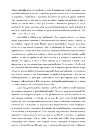 palabra legitimidad tiene este significado, el modo de justificar una opinión, una acción o una
institución -incluyendo al Estado-, comúnmente, se realiza a través de la correcta formulación
de argumentos. Fundamentar es argumentar, dar razones en favor de la opinión mantenida.
Más concretamente, se dice que un Estado es legítimo cuando está justificado en base a
razones de carácter moral o ético, por referencia a determinados principios. El que la
justificación del Estado sea ética, cobra una especial importancia por cuanto fortalecerá la
percepción general entre los ciudadanos de que es un Estado sólidamente asentado (E. Díaz
1990, 17 y ss.; 1984, 21 y ss.).
Legitimidad se diferencia de “legitimación”. Son conceptos distintos y, al mismo
tiempo, estrechamente conectados. Con legitimación se hace referencia a la real “adhesión” de
los ciudadanos respecto al Estado. Mientras que con legitimidad nos ubicamos en un plano
teórico en el que discutir argumentos sobre la justificación del Estado, con el término
legitimación nos situamos en un plano fáctico que muestra la confianza de los ciudadanos hacia
los gobernante, en un plano real en el que se plasma su grado de adhesión hacia las medidas
políticas. Por eso, la legitimación está muy vinculada a la obediencia o desobediencia al
Derecho. Por supuesto, la mayor o menor adhesión de los ciudadanos al Estado puede
depender de, a sus ojos, una correcta o incorrecta justificación. En este punto, es donde se da
una confluencia entre legitimidad y legitimación. Esta es importante para los Estados porque
éste espera que sus súbditos le obedezcan y, para ello, busca una legitimidad convincente que
haga pensar a éstos que merece la pena obedecer a los gobernantes por razones éticos y no por
razones prudenciales, es decir, por la capacidad del Estado para imponerse por la fuerza.
Siempre es preferible la fuerza de los argumentos y de la confianza del ciudadano en el sistema
a la fuerza de la coacción y de los aparatos coercitivos.
Ahora bien, ¿son los derechos humanos o derechos del hombre un posible argumento
que aumente o disminuya la legitimidad del Estado? ¿Sirven, en suma, para legitimarlo? La
respuesta a estas preguntas no puede ser otra que afirmativa. Los derechos humanos no son
sino expresión codificada o positivada, en su caso, de valores como libertad, igualdad,
dignidad, etc. que constituyen poderosos argumentos a favor de las instituciones cuando éstas
inspiran en ellos su estructura y sus actuaciones. Los derechos humanos no son sino producto
de conquistas históricas en momentos determinados que materializan dichos conceptos éticos.
En esta medida, si la legitimidad del Estado deriva de una justificación adecuada basada en
argumentos y valores éticos, no cabe duda que esa justificación y, por tanto, la legitimidad
misma aumentará cuanto más se emplee los derechos del hombre como fundamento.
Precisamente, estos derechos como conquista histórica representan la diferencia notable
respecto al Antiguo Régimen. Hasta tal punto es así que, en el momento presente, no hay texto
 