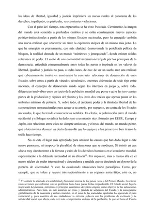 las ideas de libertad, igualdad y justicia imprimiera un nuevo rumbo al panorama de los
derechos, impidiendo, en particular, sus constantes violaciones.
Con el paso del tiempo, esta expectativa se ha visto frustrada. Ciertamente, la imagen
del mundo está sometida a profundos cambios y se están construyendo nuevos espacios
político-institucionales a partir de los mismos Estados nacionales, pero ha emergido también
una nueva realidad que obscurece un tanto la esperanza utópica de un mundo más justo. Lo
que ha emergido es precisamente, con más claridad, desmoronada la periclitada política de
bloques, la realidad desnuda de un mundo “asimétrico y jerarquizado”, donde existen sólidas
relaciones de poder. El sueño de una comunidad internacional regida por los principios de la
democracia, articulada consensualmente entre todas las partes e inspirada en los valores de
libertad, igualdad y justicia no pasa, a todas luces, de eso: de ser un sueño ante una realidad
que cabezonamente insiste en mostrarnos lo contrario: relaciones de dominación de unos
Estados sobre otros a partir de vínculos económicos, enormes diferencias de todo tipo entre
naciones, el concepto de democracia usado según los intereses en juego y, sobre todo,
diferencias insalvables entre un tercio de la población mundial que posee y goza las tres cuartas
partes de la producción y riqueza del planeta y los otros dos tercios que apenas pasan de los
umbrales mínimos de pobreza. Y, sobre todo, el creciente poder y la ilimitada libertad de las
corporaciones supranacionales para actuar a su antojo, por supuesto, en contra de los Estados
nacionales, lo que ha tenido consecuencias notables. En efecto, la polarización entre el mundo
occidental y el bloque socialista ha dado paso a un mundo rico, formado por EEUU, Europa y
Japón, con relaciones entre ellos no siempre amistosas, y el resto del mundo, un mundo pobre,
que o bien intenta alcanzar un cierto desarrollo que lo equipare a los primeros o bien tiraron la
toalla hace tiempo.
No es éste el lugar más apropiado para analizar las causas que han dado lugar a este
nuevo panorama, ni tampoco la pluralidad de situaciones que se producen. Sí insistir en que
afecta muy directamente a la fortuna y éxito de los derechos humanos en el concierto mundial,
especialmente a la diferente intensidad de su eficacia19
. Por supuesto, más o menos alta en el
nuevo núcleo de poder internacional y descendente a medida que se desciende en el pozo de la
pobreza de solemnidad. Y esto ha ocasionado situaciones harto paradójicas. Como, por
ejemplo, que se tolere y respete internacionalmente a un régimen autocrático, esto es, no
19
Y también ha afectado a la estabilidad y bienestar interna de los países ricos o del Primer Mundo. En efecto,
estos se tienen que enfrentar con un problema hasta hace pocas fechas impredecible. El Estado social, bajo la
inspiración keynesiana, entronizó el principio económico del pleno empleo como objetivo de las actuaciones
administrativas. Pues bien, en este contexto de crisis y pérdida de soberanía del Estado y la consiguiente
globalización de la economía y cultura mundial, en el seno de las sociedades opulentas ha aparecido el paro
estructural y, para asombro de sus ciudadanos, la extrema pobreza con los problemas de exclusión y de
solidaridad social que afecta, cada vez más, a importantes sectores de la población, lo que se llama el Cuarto
 