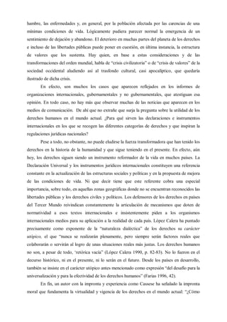 hambre, las enfermedades y, en general, por la población afectada por las carencias de una
mínimas condiciones de vida. Lógicamente pudiera parecer normal la emergencia de un
sentimiento de dejación y abandono. El deterioro en muchas partes del planeta de los derechos
e incluso de las libertades públicas puede poner en cuestión, en última instancia, la estructura
de valores que los sustenta. Hay quien, en base a estas consideraciones y de las
transformaciones del orden mundial, habla de “crisis civilizatoria” o de “crisis de valores” de la
sociedad occidental aludiendo así al trasfondo cultural, casi apocalíptico, que quedaría
ilustrado de dicha crisis.
En efecto, son muchos los casos que aparecen reflejados en los informes de
organizaciones internacionales, gubernamentales y no gubernamentales, que atestiguan esa
opinión. En todo caso, no hay más que observar muchas de las noticias que aparecen en los
medios de comunicación. De ahí que no extrañe que surja la pregunta sobre la utilidad de los
derechos humanos en el mundo actual. ¿Para qué sirven las declaraciones e instrumentos
internacionales en los que se recogen las diferentes categorías de derechos y que inspiran la
regulaciones jurídicas nacionales?
Pese a todo, no obstante, no puede eludirse la fuerza transformadora que han tenido los
derechos en la historia de la humanidad y que sigue teniendo en el presente. En efecto, aún
hoy, los derechos siguen siendo un instrumento reformador de la vida en muchos países. La
Declaración Universal y los instrumentos jurídicos internacionales constituyen una referencia
constante en la actualización de las estructuras sociales y políticas y en la propuesta de mejora
de las condiciones de vida. Ni que decir tiene que este referente cobra una especial
importancia, sobre todo, en aquellas zonas geográficas donde no se encuentran reconocidos las
libertades públicas y los derechos civiles y políticos. Los defensores de los derechos en países
del Tercer Mundo reivindican constantemente la articulación de mecanismos que doten de
normatividad a esos textos internacionales e insistentemente piden a los organismos
internacionales medios para su aplicación a la realidad de cada país. López Calera ha puntado
precisamente como exponente de la “naturaleza dialéctica” de los derechos su carácter
utópico, el que “nunca se realizarán plenamente, pero siempre serán factores reales que
colaborarán o servirán al logro de unas situaciones reales más justas. Los derechos humanos
no son, a pesar de todo, ‘retórica vacía” (López Calera 1990, p. 82-83). No lo fueron en el
decurso histórico, ni en el presente, ni lo serán en el futuro. Desde los países en desarrollo,
también se insiste en el carácter utópico antes mencionado como expresión “del desafío para la
universalización y para la efectividad de los derechos humanos” (Farias 1996, 42).
En fín, un autor con la impronta y experiencia como Cassese ha señalado la impronta
moral que fundamenta la virtualidad y vigencia de los derechos en el mundo actual: “¿Cómo
 