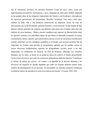han de entenderse, entonces, los derechos humanos? Como un nuevo ethos, como una
importantísima preceptística humanitaria y laica, despejada de mitos pero también inspirada
en las grandes ideas de las religiones tradicionales (de Oriente y de Occidente), reforzada por
las vigorosas aportaciones del pensamiento filosófico occidental. Este nuevo ethos laico
también ha dado vida a una poderosa construcción de ingeniería social. Se trata de
innovaciones que se ha introducido -préstese atención- a nivel universal. Se han tratado de fijar
algunos cánones generales de conducta, que deberían valer para todo el mundo: para cinco mil
millones de seres humanos... Dichos cánones establecen qué espacios de libertad deben dejar
los aparatos estatales a los individuos; dentro de qué límites es admisible comprimir, en ciertas
circunstancias, dichos espacios; qué características han de revestir las estructuras estatales para
resultar conformes con los estándares aceptables en el mundo; qué acciones positivas han de
emprender los Estados para permitir el autogobierno, permitir que los pueblos actúen en
ciertas elecciones fundamentales, suprimir las desigualdades sociales, poner a los más
desposeídos en condiciones de alcanzar un nivel de bienestar suficiente. Los derechos
humanos, por lo tanto, se basan en un generoso deseo de unificar el mundo prescribiendo
ciertas líneas directrices que todas las estructuras gubernativas deberían observar. Constituyen
el intento de indicar los valores (el respeto a la dignidad de la persona humana) y los
disvalores (la negación de aquella dignidad) que todos los Estados deberían asumir como
criterios de discriminación en sus acciones. En una palabra: los derechos humanos constituyen
el moderno intento de introducir la razón en la historia del mundo” ( Cassese 1993, 228).
 