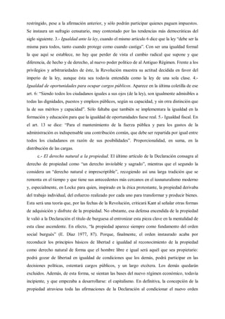 restringido, pese a la afirmación anterior, y sólo podrán participar quienes paguen impuestos.
Se instaura un sufragio censatario, muy contestado por las tendencias más democráticas del
siglo siguiente. 3.- Igualdad ante la ley, cuando el mismo artículo 6 dice que la ley “debe ser la
misma para todos, tanto cuando protege como cuando castiga”. Con ser una igualdad formal
la que aquí se establece, no hay que perder de vista el cambio radical que supone y que
diferencia, de hecho y de derecho, al nuevo poder político de al Antiguo Régimen. Frente a los
privilegios y arbitrariedades de éste, la Revolución muestra su actitud decidida en favor del
imperio de la ley, aunque ésta sea todavía entendida como la ley de una sola clase. 4.-
Igualdad de oportunidades para ocupar cargos públicos. Aparece en la última coletilla de ese
art. 6: “Siendo todos los ciudadanos iguales a sus ojos (de la ley), son igualmente admisibles a
todas las dignidades, puestos y empleos públicos, según su capacidad, y sin otra distinción que
la de sus méritos y capacidad”. Sólo faltaba que también se implementara la igualdad en la
formación y educación para que la igualdad de oportunidades fuese real. 5.- Igualdad fiscal. En
el art. 13 se dice: “Para el mantenimiento de la fuerza pública y para los gastos de la
administración es indispensable una contribución común, que debe ser repartida por igual entre
todos los ciudadanos en razón de sus posibilidades”. Proporcionalidad, en suma, en la
distribución de las cargas.
c.- El derecho natural a la propiedad. El último artículo de la Declaración consagra al
derecho de propiedad como “un derecho inviolable y sagrado”, mientras que el segundo la
considera un “derecho natural e imprescriptible”, recogiendo así una larga tradición que se
remonta en el tiempo y que tiene sus antecedentes más cercanos en el iusnaturalismo moderno
y, especialmente, en Locke para quien, inspirado en la ética protestante, la propiedad derivaba
del trabajo individual, del esfuerzo realizado por cada uno para transformar y producir bienes.
Esta será una teoría que, por las fechas de la Revolución, criticará Kant al señalar otras formas
de adquisición y disfrute de la propiedad. No obstante, esa defensa encendida de la propiedad
le valió a la Declaración el título de burguesa al entronizar esta pieza clave en la mentalidad de
esta clase ascendente. En efecto, “la propiedad aparece siempre como fundamento del orden
social burgués” (E. Díaz 1977, 87). Porque, finalmente, el orden instaurado acaba por
reconducir los principios básicos de libertad e igualdad al reconocimiento de la propiedad
como derecho natural de forma que el hombre libre e igual será aquél que sea propietario:
podrá gozar de libertad en igualdad de condiciones que los demás, podrá participar en las
decisiones políticas, ostentará cargos públicos, y un largo etcétera. Los demás quedarán
excluidos. Además, de esta forma, se sientan las bases del nuevo régimen económico, todavía
incipiente, y que empezaba a desarrollarse: el capitalismo. En definitiva, la concepción de la
propiedad atraviesa toda las afirmaciones de la Declaración al condicionar el nuevo orden
 