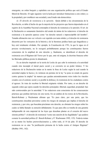 emergente, un orden burgués y capitalista con una organización política que será el Estado
liberal de Derecho. El siglo siguiente verá la lucha por introducir limitaciones a este orden y a
la propiedad y por establecer una sociedad y una Estado más democrático.
d.- El derecho de resistencia a la opresión. Quizá debido a las circunstancias de la
Revolución, se debe el hecho de que la mayoría de los proyectos que fueron depositados en el
registro de la Asamblea Nacional contemplen el derecho de resistencia a la opresión. El art. de
la Declaración es sumamente ilustrativo del estado de ánimo de los redactores: el derecho de
resistencia a la opresión aparece como “un derecho natural e imprescriptible del hombre”.
Tamaña afirmación rara vez volverá a ser repetida con tanta nitidez y el derecho de resistencia
discurrirá por los vericuetos de la historia y de la literatura jurídica hasta que languidezca y
hoy esté totalmente olvidado. Por ejemplo, la Constitución de 1791, la que le sigue en el
proceso revolucionario, no lo recogerá probablemente porque los constituyentes fueron
conscientes de la amplitud de este derecho y, finalmente, se identificará el derecho de
resistencia con el Régimen del Terror por lo que, ante tal estigma, la doctrina francesa sobre
las libertades públicas pronto lo abandonará.
Es un derecho inspirado en la teoría de Locke de que cabe la resistencia a la autoridad
cuando ésta incumple el inicial pacto social y se convierte en un poder tiránico. Y los
redactores de la Declaración tenían en la mente la frase de Locke según la cual cuando la
autoridad emplee la fuerza y la violencia sin permiso de la ley “se pone en estado de guerra
contra quienes la emplea” de manera que quedan automáticamente rotos todos los vínculos
creados con el contrato social y es posible la defensa y la resistencia de los ciudadanos contra
el agresor. Se trata de recobrar la libertad originaria violada. Por tanto, es un derecho de
segundo orden que opera cuando los derechos principales -libertad, seguridad, propiedad- han
sido contravenidos por la autoridad. Y los redactores eran conscientes de las consecuencias
prácticas que podrían derivarse de esta teoría. En un análisis de los textos de la Revolución,
Benoît-Rohmer y Wachsmann afirman que “Es pues claro, por una parte, que los
constituyentes deseaban prevenirse contra los riesgos de anarquía que implica el derecho de
resistencia, y por otra, que buscaban proclamar este derecho, no obstante los riesgos sobre los
cuales se había llamado su atención debidamente. Es que para ellos se trataba de una garantía
indispensable de esta majestad de las leyes que deseaban plantar en el corazón del nuevo
sistema político”: el derecho de resistencia “como una sanción de las ilegalidades” que pudiera
cometer la autoridad política (F. Benoît-Rohmer y P. Wachsmann 1995, 135). Todavía tenían
en su mente los hechos prerrevolucionarios y, sobre todo, el 14 de julio. El derecho de
resistencia no es sino “la justificación póstuma de la lucha contra el Antiguo Régimen”
(Bobbio 1991, 142).
 